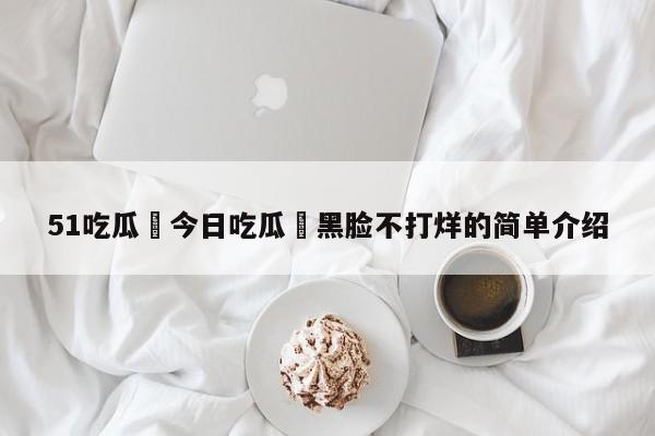 51吃瓜 今日吃瓜 黑脸不打烊的简单介绍