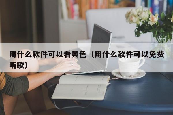 用什么软件可以看黄色(用什么软件可以免费听歌)