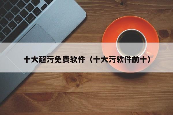 十大超污免费软件(十大污软件前十)