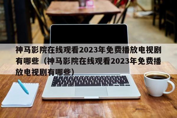 神马影院在线观看2023年免费播放电视剧有哪些(神马影院在线观看2023年免费播放电视剧有哪些)