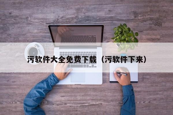 污软件大全免费下载(污软件下来)