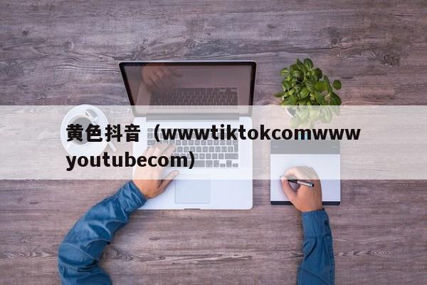 黄色抖音(wwwtiktokcomwwwyoutubecom)