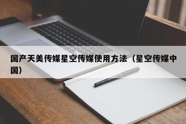 国产天美传媒星空传媒使用方法(星空传媒中国)