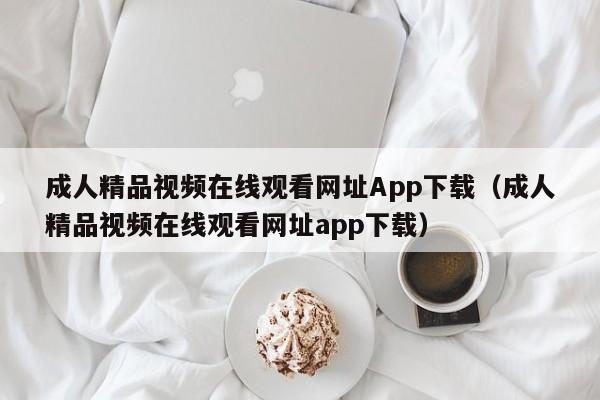 成人精品视频在线观看网址App下载(成人精品视频在线观看网址app下载)