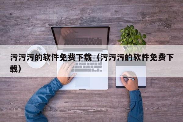 污污污的软件免费下载(污污污的软件免费下载)