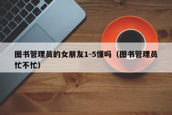 图书管理员的女朋友1-5懂吗(图书管理员忙不忙)