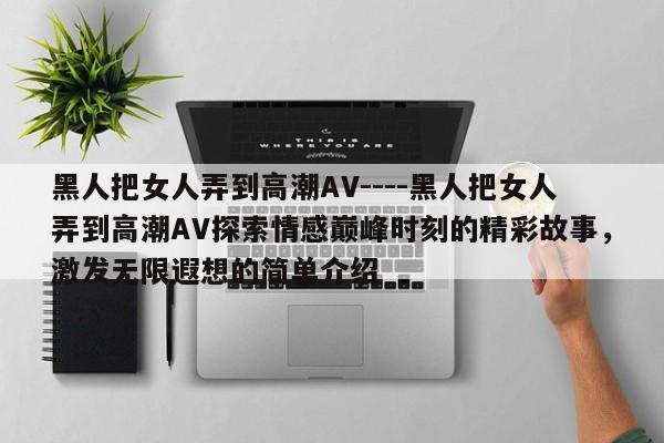 黑人把女人弄到高潮AV----黑人把女人弄到高潮AV探索情感巅峰时刻的精彩故事,激发无限遐想的简单介绍