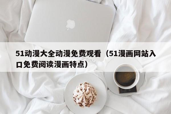 51动漫大全动漫免费观看(51漫画网站入口免费阅读漫画特点)