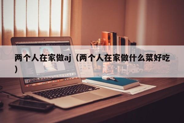 两个人在家做aj(两个人在家做什么菜好吃)