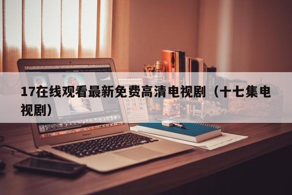 17在线观看最新免费高清电视剧(十七集电视剧)