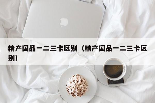 精产国品一二三卡区别(精产国品一二三卡区别)