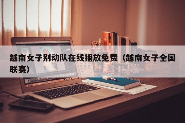 越南女子别动队在线播放免费(越南女子全国联赛)