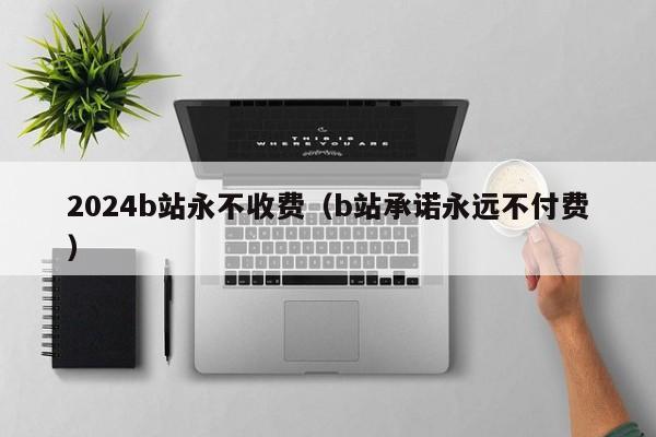 2024b站永不收费(b站承诺永远不付费)