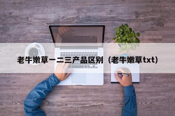 老牛嫩草一二三产品区别(老牛嫩草txt)