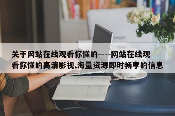 关于网站在线观看你懂的----网站在线观看你懂的高清影视,海量资源即时畅享的信息