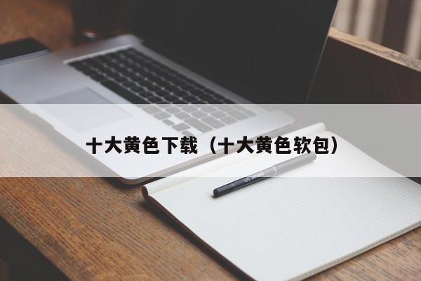 十大黄色下载(十大黄色软包)