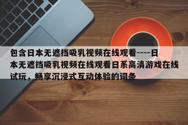 包含日本无遮挡吸乳视频在线观看----日本无遮挡吸乳视频在线观看日系高清游戏在线试玩,畅享沉浸式互动体验的词条