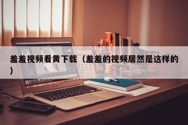 羞羞视频看黄下载(羞羞的视频居然是这样的)