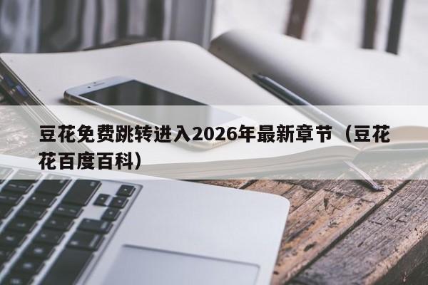 豆花免费跳转进入2026年最新章节(豆花花百度百科)
