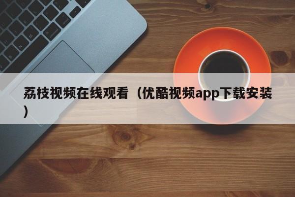 荔枝视频在线观看(优酷视频app下载安装)