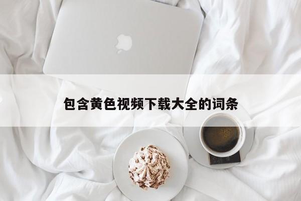 包含黄色视频下载大全的词条