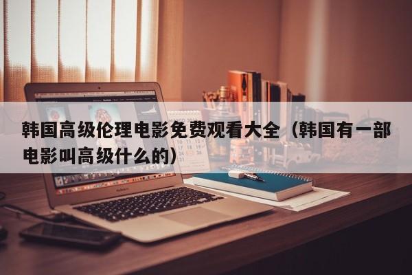 韩国高级伦理电影免费观看大全(韩国有一部电影叫高级什么的)