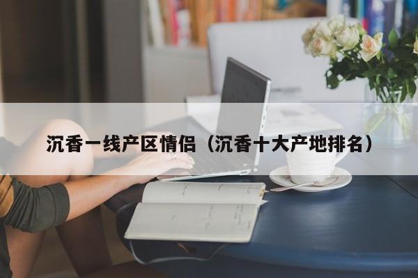 沉香一线产区情侣(沉香十大产地排名)
