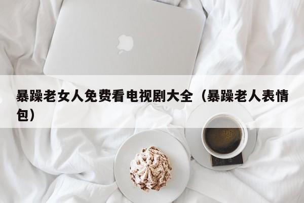 暴躁老女人免费看电视剧大全(暴躁老人表情包)