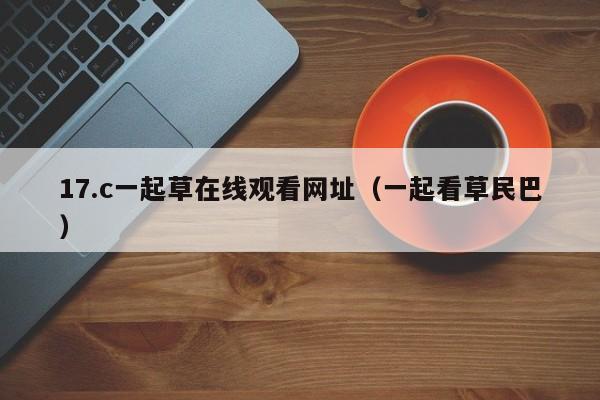 17.c一起草在线观看网址(一起看草民巴)