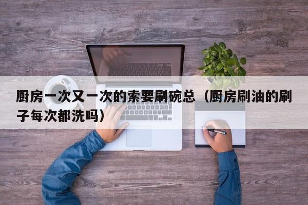 厨房一次又一次的索要刷碗总(厨房刷油的刷子每次都洗吗)