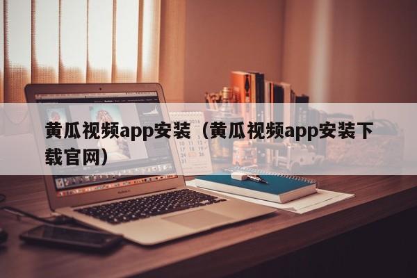 黄瓜视频app安装(黄瓜视频app安装下载官网)