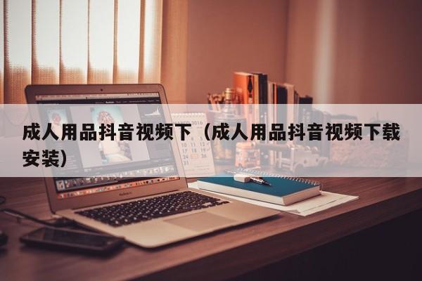 成人用品抖音视频下(成人用品抖音视频下载安装)