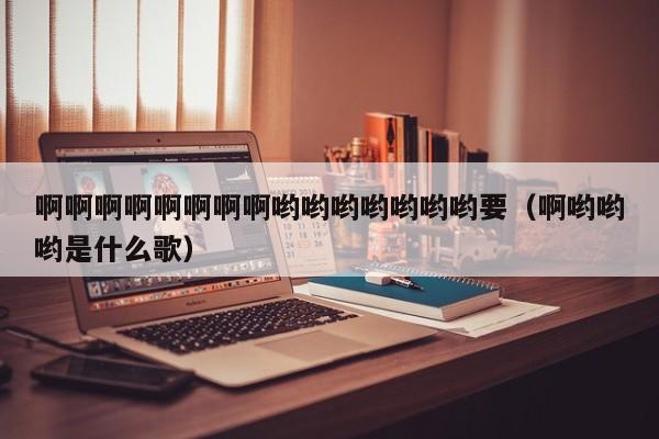 啊啊啊啊啊啊啊啊哟哟哟哟哟哟哟要(啊哟哟哟是什么歌)