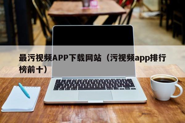 最污视频APP下载网站(污视频app排行榜前十)