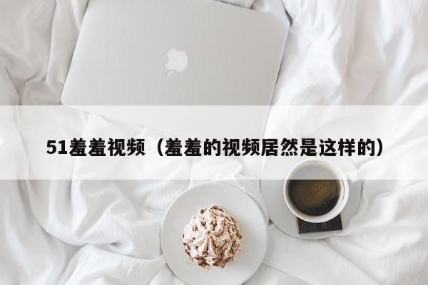 51羞羞视频(羞羞的视频居然是这样的)