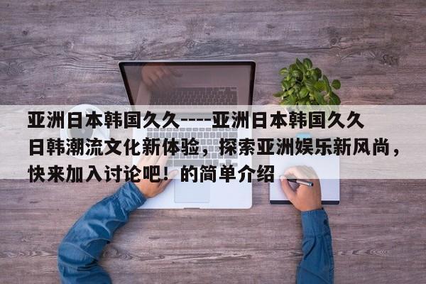 亚洲日本韩国久久----亚洲日本韩国久久日韩潮流文化新体验,探索亚洲娱乐新风尚,快来加入讨论吧!的简单介绍
