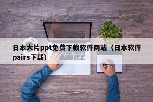 日本大片ppt免费下载软件网站(日本软件pairs下载)