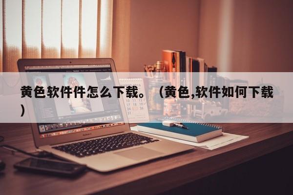 黄色软件件怎么下载。(黄色,软件如何下载)