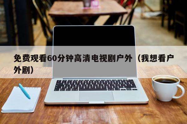 免费观看60分钟高清电视剧户外(我想看户外剧)