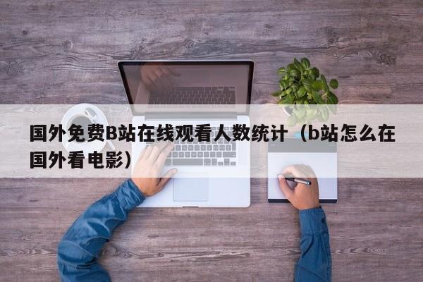 国外免费B站在线观看人数统计(b站怎么在国外看电影)