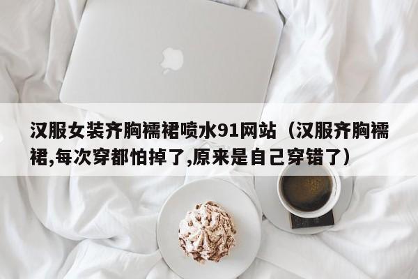 汉服女装齐胸襦裙喷水91网站(汉服齐胸襦裙,每次穿都怕掉了,原来是自己穿错了)