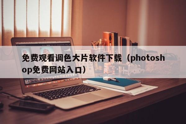 免费观看调色大片软件下载(photoshop免费网站入口)