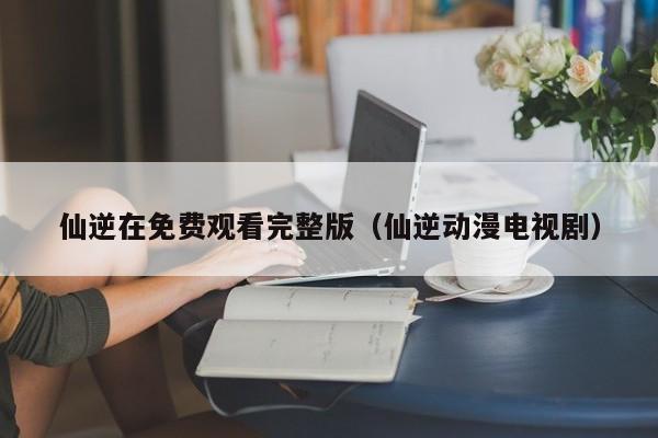 仙逆在免费观看完整版(仙逆动漫电视剧)