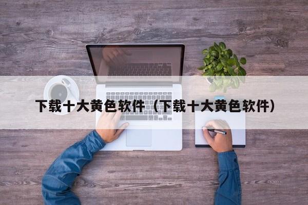 下载十大黄色软件(下载十大黄色软件)