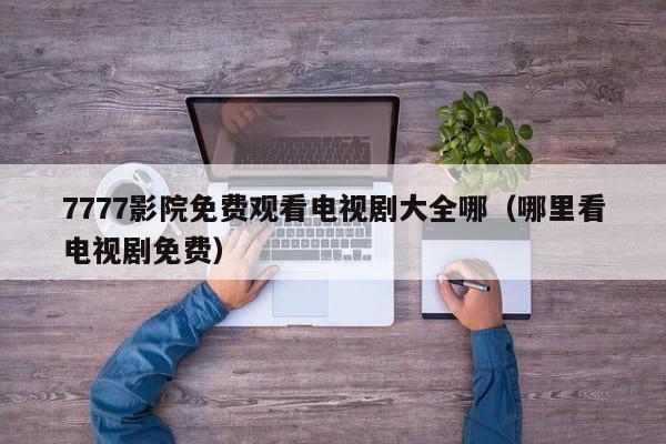 7777影院免费观看电视剧大全哪(哪里看电视剧免费)