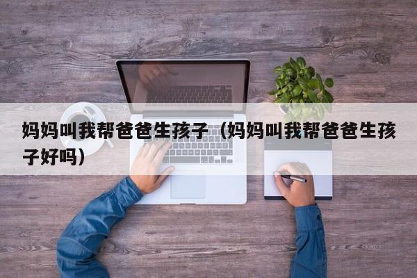 妈妈叫我帮爸爸生孩子(妈妈叫我帮爸爸生孩子好吗)