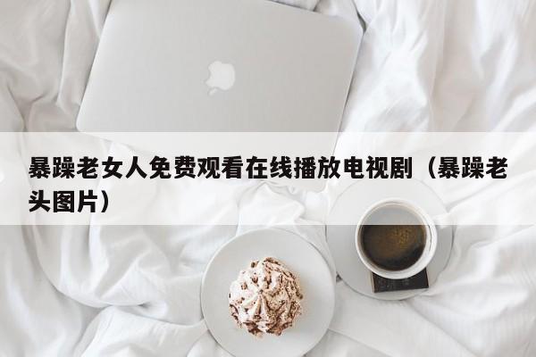 暴躁老女人免费观看在线播放电视剧(暴躁老头图片)