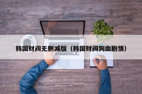 韩国财阀无删减版(韩国财阀狗血剧情)