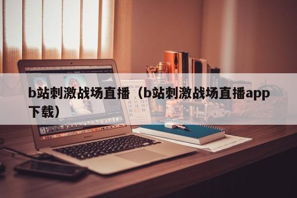 b站刺激战场直播(b站刺激战场直播app下载)