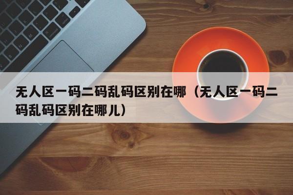 无人区一码二码乱码区别在哪(无人区一码二码乱码区别在哪儿)